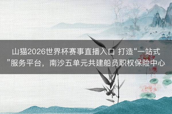 山猫2026世界杯赛事直播入口 打造“一站式”服务平台，南沙五单元共建船员职权保险中心