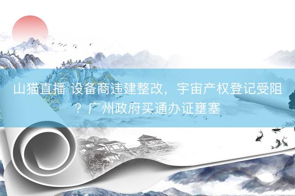 山猫直播 设备商违建整改，宇宙产权登记受阻？广州政府买通办证壅塞