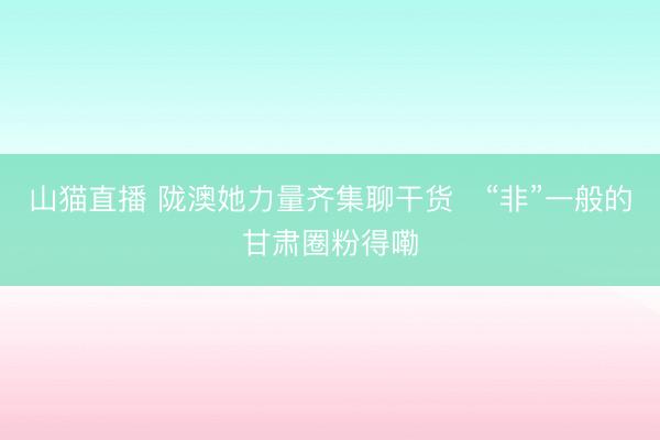 山猫直播 陇澳她力量齐集聊干货　“非”一般的甘肃圈粉得嘞
