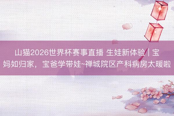 山猫2026世界杯赛事直播 生娃新体验 | 宝妈如归家，宝爸学带娃~禅城院区产科病房太暖啦