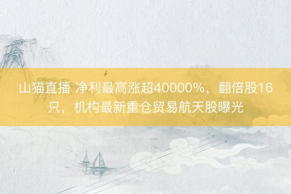 山猫直播 净利最高涨超40000%，翻倍股16只，机构最新重仓贸易航天股曝光