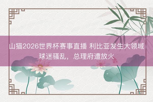 山猫2026世界杯赛事直播 利比亚发生大领域球迷骚乱，总理府遭放火