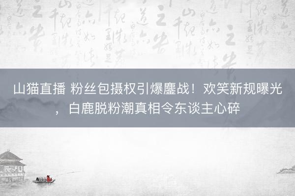 山猫直播 粉丝包摄权引爆鏖战！欢笑新规曝光，白鹿脱粉潮真相令东谈主心碎