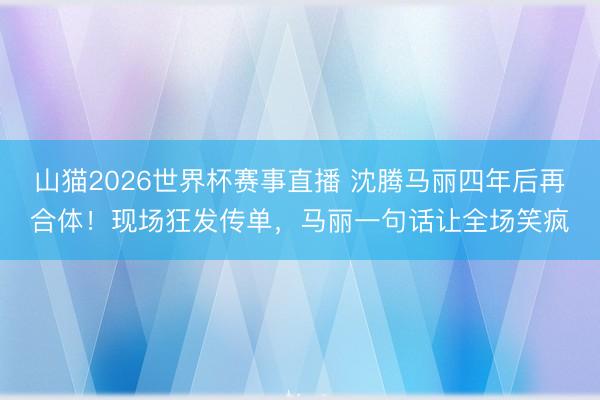 山猫2026世界杯赛事直播 沈腾马丽四年后再合体！现场狂发传单，马丽一句话让全场笑疯