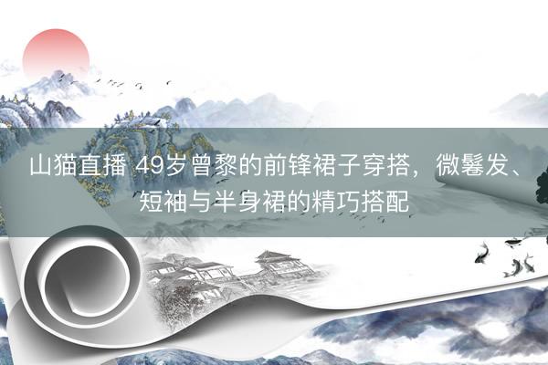 山猫直播 49岁曾黎的前锋裙子穿搭，微鬈发、短袖与半身裙的精巧搭配