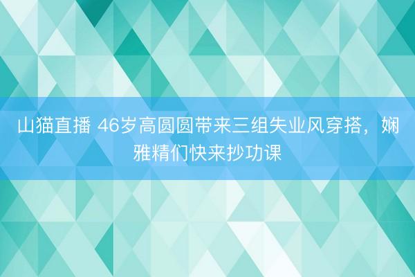 山猫直播 46岁高圆圆带来三组失业风穿搭，娴雅精们快来抄功课