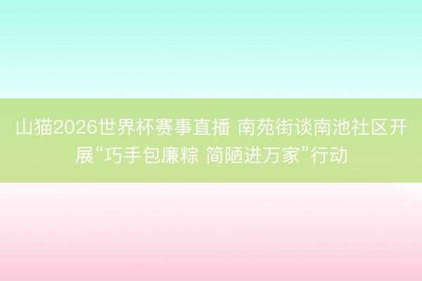山猫2026世界杯赛事直播 南苑街谈南池社区开展“巧手包廉粽 简陋进万家”行动