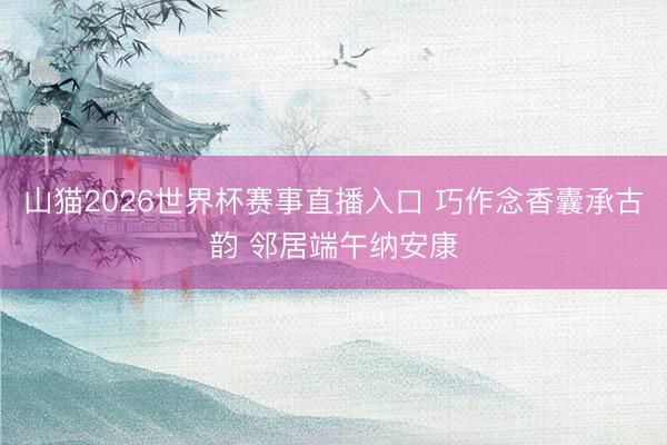 山猫2026世界杯赛事直播入口 巧作念香囊承古韵 邻居端午纳安康