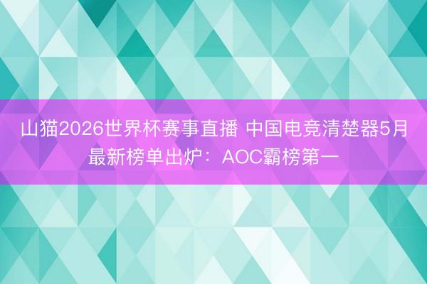 山猫2026世界杯赛事直播 中国电竞清楚器5月最新榜单出炉:AOC霸榜第一