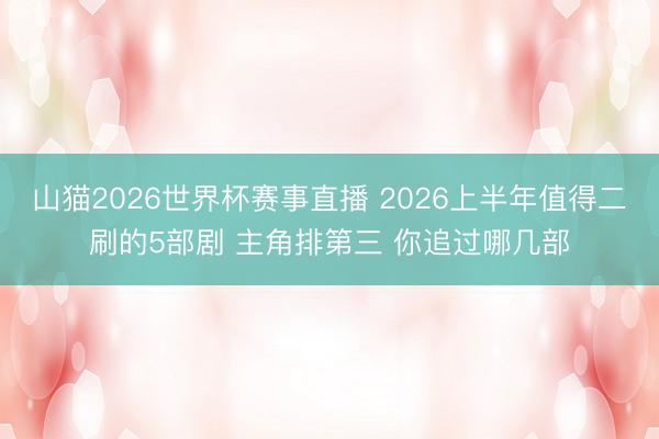 山猫2026世界杯赛事直播 2026上半年值得二刷的5部剧 主角排第三 你追过哪几部
