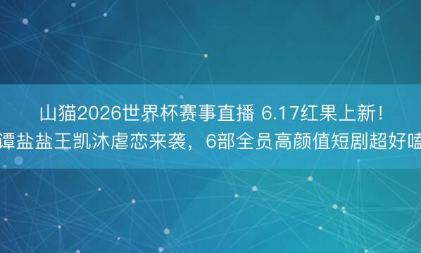 山猫2026世界杯赛事直播 6.17红果上新！谭盐盐王凯沐虐恋来袭，6部全员高颜值短剧超好嗑